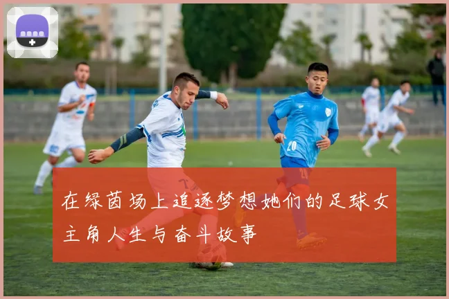 在绿茵场上追逐梦想她们的足球女主角人生与奋斗故事