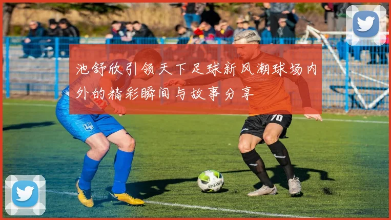 池舒欣引领天下足球新风潮球场内外的精彩瞬间与故事分享