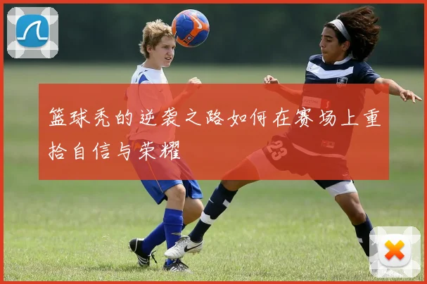 篮球秃的逆袭之路如何在赛场上重拾自信与荣耀