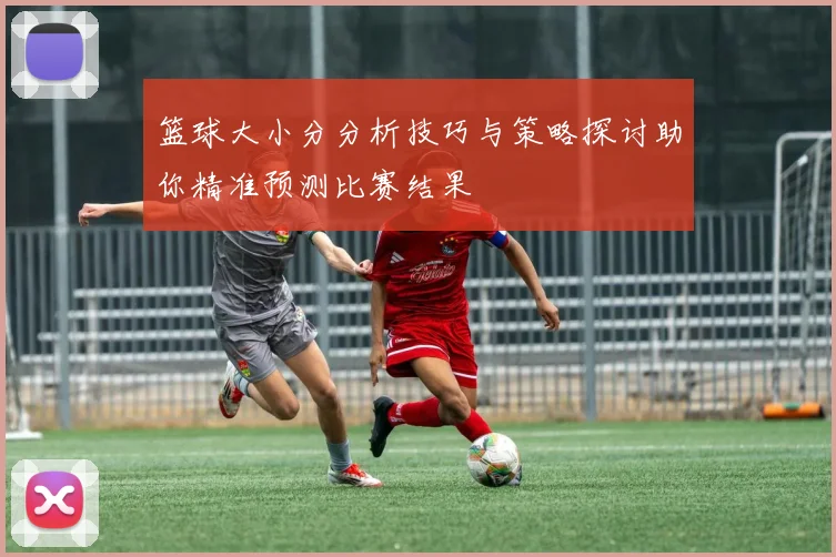 篮球大小分分析技巧与策略探讨助你精准预测比赛结果