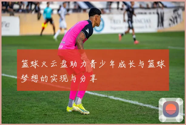 篮球火云盘助力青少年成长与篮球梦想的实现与分享