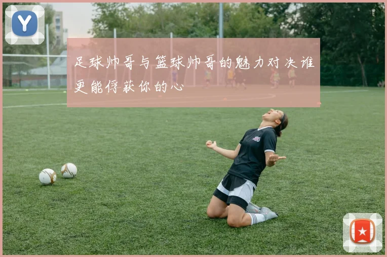 足球帅哥与篮球帅哥的魅力对决谁更能俘获你的心