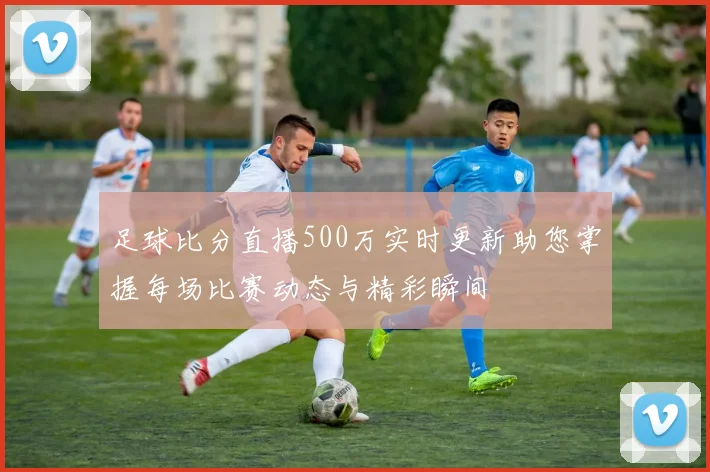 足球比分直播500万实时更新助您掌握每场比赛动态与精彩瞬间